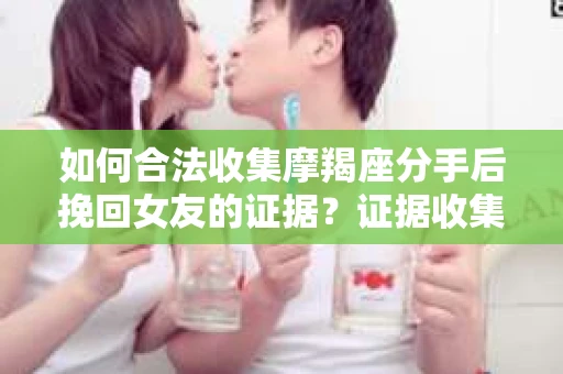 如何合法收集摩羯座分手后挽回女友的证据？证据收集策略与法律风险防范