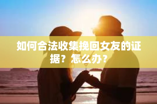 如何合法收集挽回女友的证据?怎么办? 如何合法收集挽回女友的证据?怎么办?