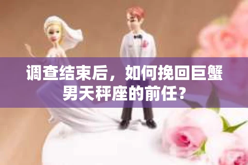 调查结束后,如何挽回巨蟹男天秤座的前任? 调查结束后,如何挽回巨蟹男天秤座的前任?