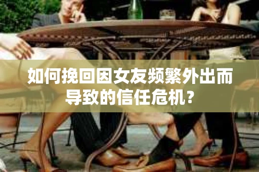 如何挽回因女友频繁外出而导致的信任危机？