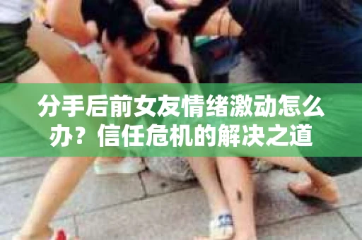 分手后前女友情绪激动怎么办？信任危机的解决之道