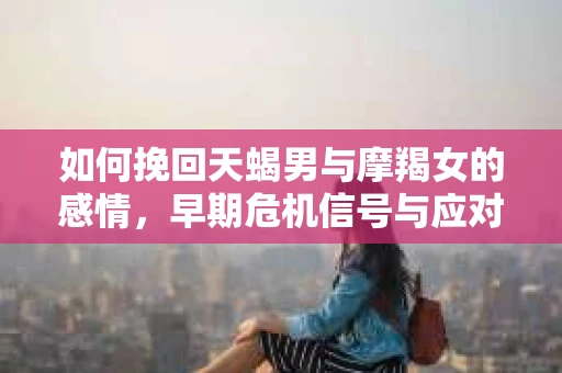 如何挽回天蝎男与摩羯女的感情，早期危机信号与应对策略
