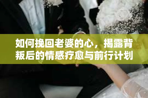 如何挽回老婆的心，揭露背叛后的情感疗愈与前行计划