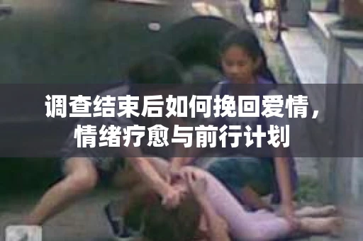 调查结束后如何挽回爱情,情绪疗愈与前行计划 调查结束后如何挽回爱情,情绪疗愈与前行计划