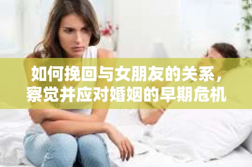 如何挽回与女朋友的关系,察觉并应对婚姻的早期危机信号 如何挽回与女朋友的关系,察觉并应对婚姻的早期危机信号