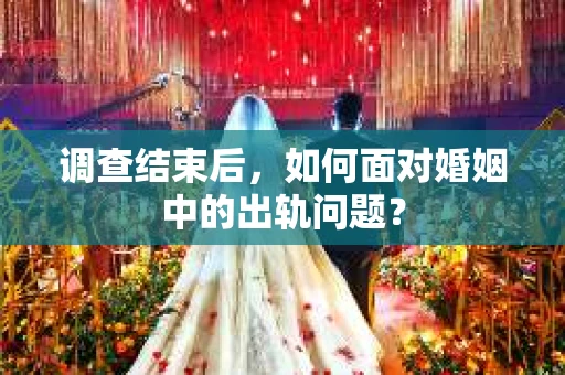 调查结束后，如何面对婚姻中的出轨问题？