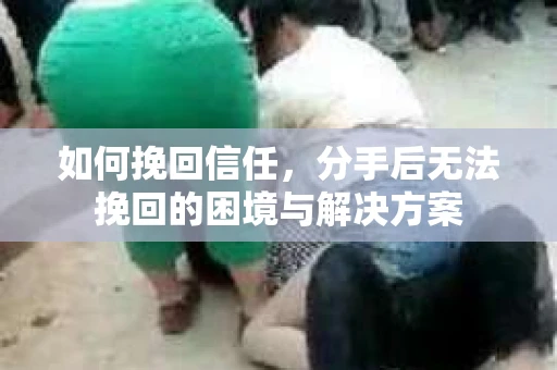 如何挽回信任，分手后无法挽回的困境与解决方案