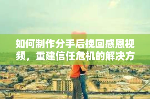 如何制作分手后挽回感恩视频，重建信任危机的解决方案