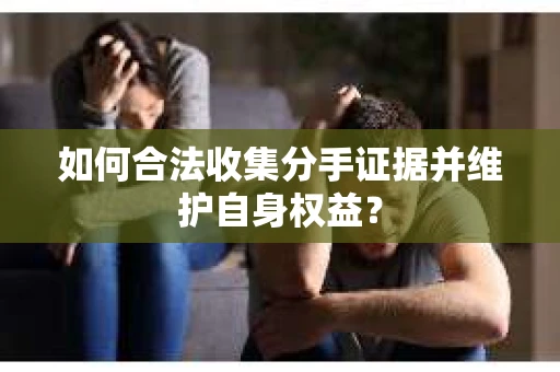 如何合法收集分手证据并维护自身权益？