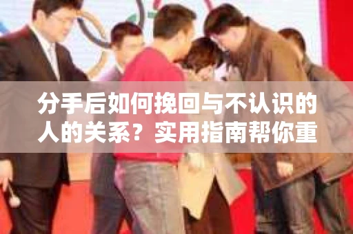 分手后如何挽回与不认识的人的关系?实用指南帮你重拾失去的联结 分手后如何挽回与不认识的人的关系?实用指南帮你重拾失去的联结