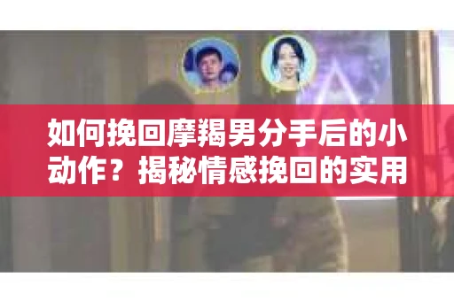 如何挽回摩羯男分手后的小动作?揭秘情感挽回的实用策略 如何挽回摩羯男分手后的小动作?揭秘情感挽回的实用策略