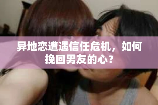 异地恋遭遇信任危机，如何挽回男友的心？