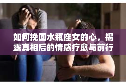 如何挽回水瓶座女的心,揭露真相后的情感疗愈与前行计划 如何挽回水瓶座女的心,揭露真相后的情感疗愈与前行计划