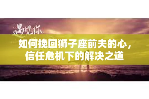 如何挽回狮子座前夫的心，信任危机下的解决之道
