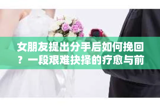 女朋友提出分手后如何挽回?一段艰难抉择的疗愈与前行之路 女朋友提出分手后如何挽回?一段艰难抉择的疗愈与前行之路