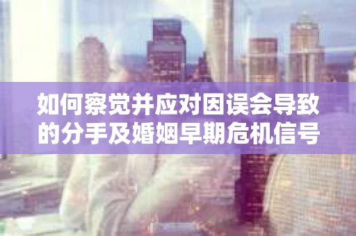 如何察觉并应对因误会导致的分手及婚姻早期危机信号？