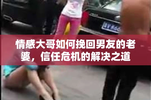 情感大哥如何挽回男友的老婆，信任危机的解决之道