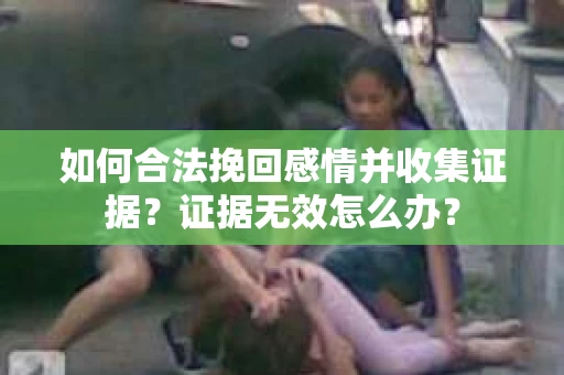 如何合法挽回感情并收集证据？证据无效怎么办？