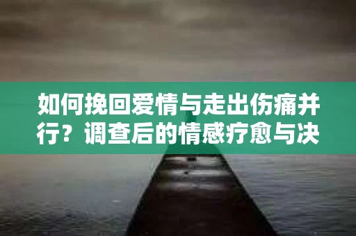 如何挽回爱情与走出伤痛并行？调查后的情感疗愈与决策指南