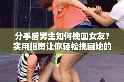 分手后男生如何挽回女友？实用指南让你轻松挽回她的心
