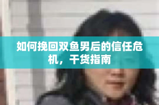 如何挽回双鱼男后的信任危机,干货指南 如何挽回双鱼男后的信任危机,干货指南