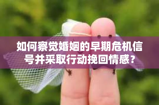 如何察觉婚姻的早期危机信号并采取行动挽回情感？