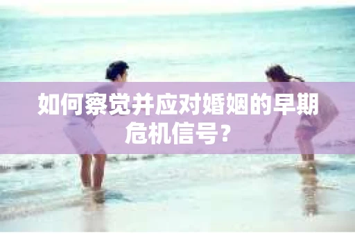 如何察觉并应对婚姻的早期危机信号？