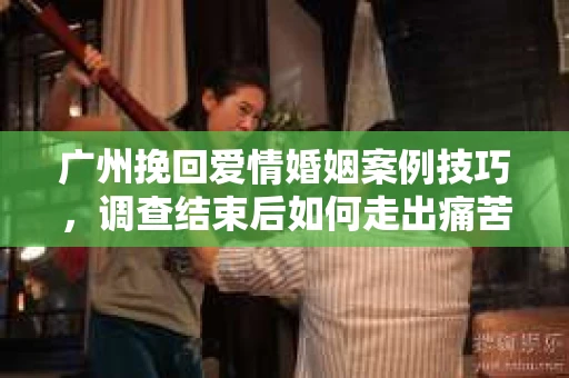 广州挽回爱情婚姻案例技巧，调查结束后如何走出痛苦并做出明智决策？