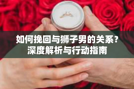 如何挽回与狮子男的关系?深度解析与行动指南 如何挽回与狮子男的关系?深度解析与行动指南
