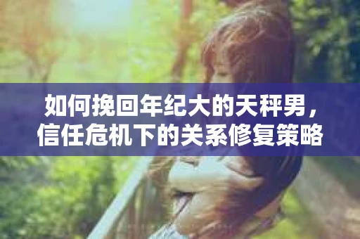 如何挽回年纪大的天秤男，信任危机下的关系修复策略
