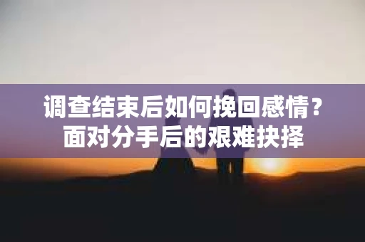 调查结束后如何挽回感情？面对分手后的艰难抉择