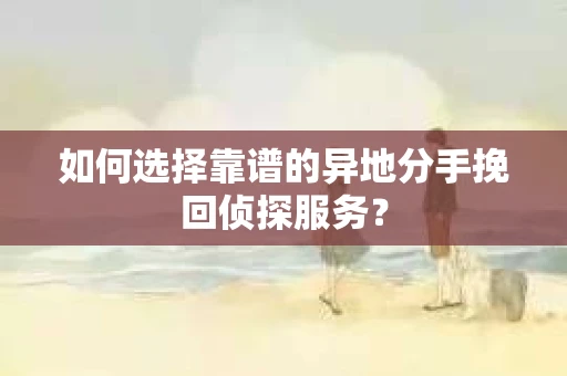 如何选择靠谱的异地分手挽回侦探服务？