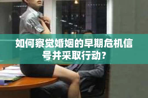如何察觉婚姻的早期危机信号并采取行动？