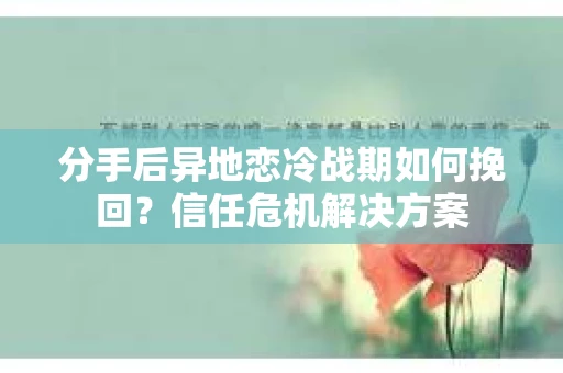 分手后异地恋冷战期如何挽回？信任危机解决方案
