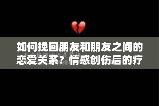 如何挽回朋友和朋友之间的恋爱关系？情感创伤后的疗愈与决策之路