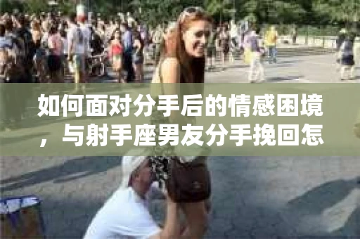 如何面对分手后的情感困境,与射手座男友分手挽回怎么办? 如何面对分手后的情感困境,与射手座男友分手挽回怎么办?