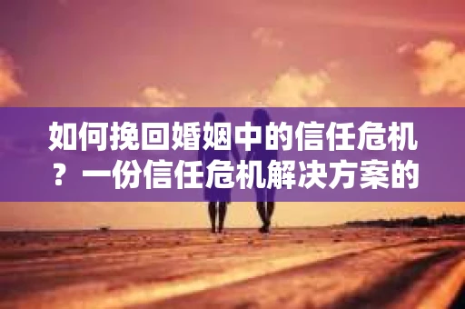 如何挽回婚姻中的信任危机？一份信任危机解决方案的干货指南