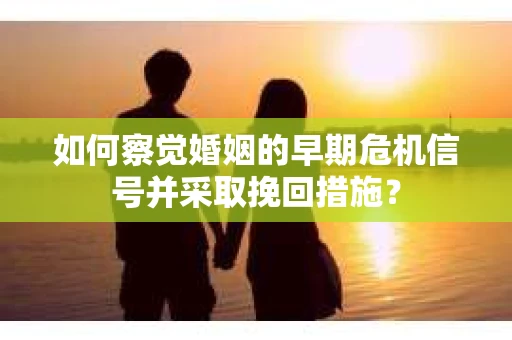 如何察觉婚姻的早期危机信号并采取挽回措施？