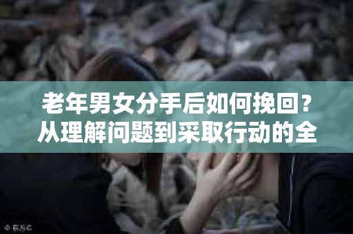 老年男女分手后如何挽回？从理解问题到采取行动的全面指南