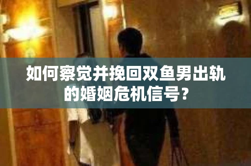 如何察觉并挽回双鱼男出轨的婚姻危机信号? 如何察觉并挽回双鱼男出轨的婚姻危机信号?