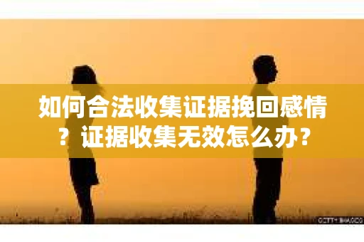 如何合法收集证据挽回感情?证据收集无效怎么办? 如何合法收集证据挽回感情?证据收集无效怎么办?