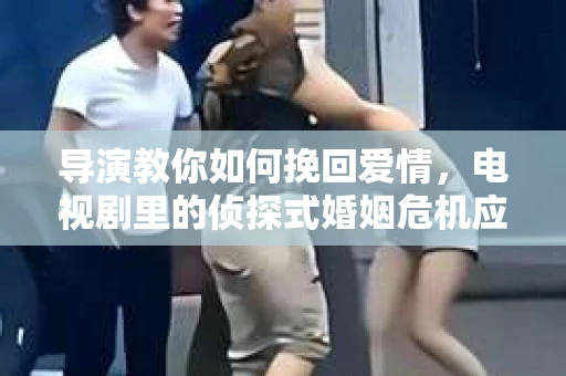 导演教你如何挽回爱情，电视剧里的侦探式婚姻危机应对法