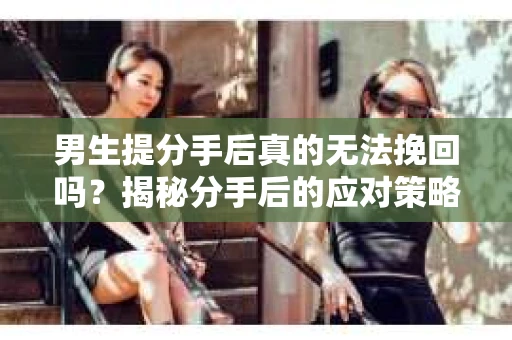 男生提分手后真的无法挽回吗?揭秘分手后的应对策略 男生提分手后真的无法挽回吗?揭秘分手后的应对策略