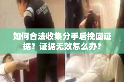 如何合法收集分手后挽回证据？证据无效怎么办？
