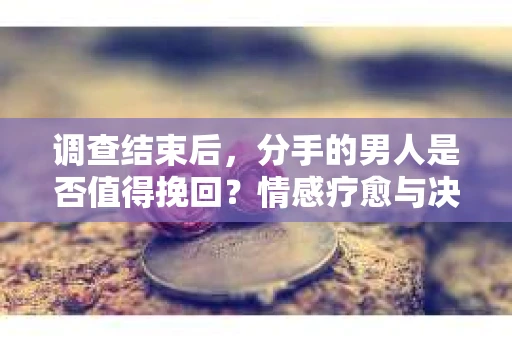 调查结束后，分手的男人是否值得挽回？情感疗愈与决策之路