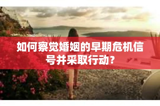 如何察觉婚姻的早期危机信号并采取行动？