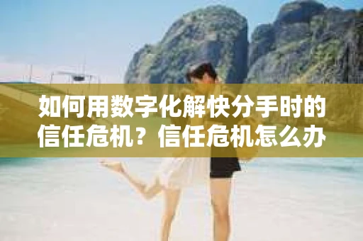 如何用数字化解快分手时的信任危机？信任危机怎么办？