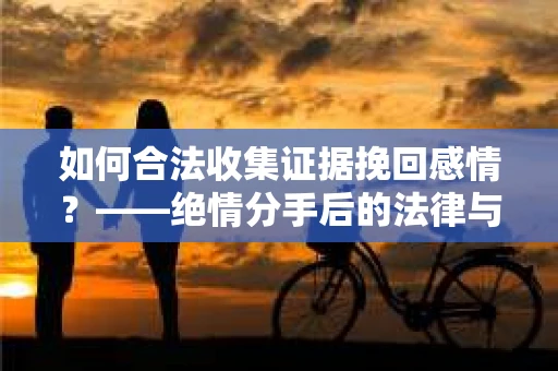 如何合法收集证据挽回感情？——绝情分手后的法律与取证策略