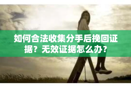 如何合法收集分手后挽回证据？无效证据怎么办？