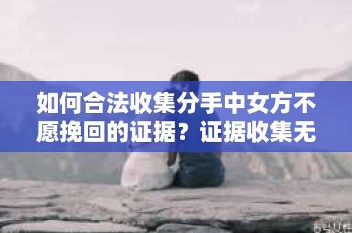 如何合法收集分手中女方不愿挽回的证据？证据收集无效怎么办？